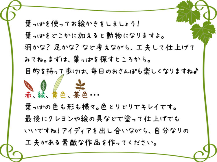 葉っぱを使ってお絵かきをしましょう！葉っぱをどこかに加えると動物になりますよ。 羽かな？足かな？など考えながら、工夫して仕上げてみてね。 まずは、葉っぱを探すところから。目的を持って歩けば、毎日のおさんぽも楽しくなりますね♪ 赤、緑、黄色、茶色・・・葉っぱの色も形も様々。色とりどりでキレイです。 最後にクレヨンや絵の具などで塗って仕上げでもいいですね！ アイディアを出し合いながら、自分なりの工夫がある素敵な作品を作ってください。